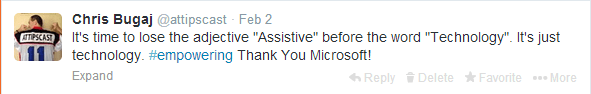 Screenshot of tweet by Chris Bugaj on February 2nd that reads "It's time to lose the adjective "Assistive" before the word "Technology". It's just technology. #empowering Thank You Microsoft!"